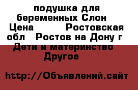 подушка для беременных“Слон“ › Цена ­ 500 - Ростовская обл., Ростов-на-Дону г. Дети и материнство » Другое   